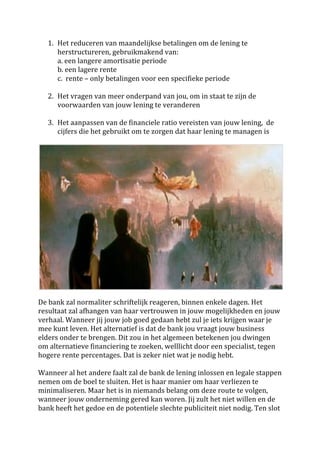 1. Het	
  reduceren	
  van	
  maandelijkse	
  betalingen	
  om	
  de	
  lening	
  te	
  
          herstructureren,	
  gebruikmakend	
  van:	
  	
  	
  
          a.	
  een	
  langere	
  amortisatie	
  periode	
  	
  
          b.	
  een	
  lagere	
  rente	
  	
  	
  
          c.	
  	
  rente	
  –	
  only	
  betalingen	
  voor	
  een	
  specifieke	
  periode	
  	
  
          	
  
       2. Het	
  vragen	
  van	
  meer	
  onderpand	
  van	
  jou,	
  om	
  in	
  staat	
  te	
  zijn	
  de	
  
          voorwaarden	
  van	
  jouw	
  lening	
  te	
  veranderen	
  
          	
  
       3. Het	
  aanpassen	
  van	
  de	
  financiele	
  ratio	
  vereisten	
  van	
  jouw	
  lening,	
  	
  de	
  
          cijfers	
  die	
  het	
  gebruikt	
  om	
  te	
  zorgen	
  dat	
  haar	
  lening	
  te	
  managen	
  is	
  
	
  




                                                                                                                        	
  
	
  
De	
  bank	
  zal	
  normaliter	
  schriftelijk	
  reageren,	
  binnen	
  enkele	
  dagen.	
  Het	
  
resultaat	
  zal	
  afhangen	
  van	
  haar	
  vertrouwen	
  in	
  jouw	
  mogelijkheden	
  en	
  jouw	
  
verhaal.	
  Wanneer	
  jij	
  jouw	
  job	
  goed	
  gedaan	
  hebt	
  zul	
  je	
  iets	
  krijgen	
  waar	
  je	
  
mee	
  kunt	
  leven.	
  Het	
  alternatief	
  is	
  dat	
  de	
  bank	
  jou	
  vraagt	
  jouw	
  business	
  
elders	
  onder	
  te	
  brengen.	
  Dit	
  zou	
  in	
  het	
  algemeen	
  betekenen	
  jou	
  dwingen	
  
om	
  alternatieve	
  financiering	
  te	
  zoeken,	
  welllicht	
  door	
  een	
  specialist,	
  tegen	
  
hogere	
  rente	
  percentages.	
  Dat	
  is	
  zeker	
  niet	
  wat	
  je	
  nodig	
  hebt.	
  
	
  
Wanneer	
  al	
  het	
  andere	
  faalt	
  zal	
  de	
  bank	
  de	
  lening	
  inlossen	
  en	
  legale	
  stappen	
  
nemen	
  om	
  de	
  boel	
  te	
  sluiten.	
  Het	
  is	
  haar	
  manier	
  om	
  haar	
  verliezen	
  te	
  
minimaliseren.	
  Maar	
  het	
  is	
  in	
  niemands	
  belang	
  om	
  deze	
  route	
  te	
  volgen,	
  
wanneer	
  jouw	
  onderneming	
  gered	
  kan	
  woren.	
  Jij	
  zult	
  het	
  niet	
  willen	
  en	
  de	
  
bank	
  heeft	
  het	
  gedoe	
  en	
  de	
  potentiele	
  slechte	
  publiciteit	
  niet	
  nodig.	
  Ten	
  slot	
  
 