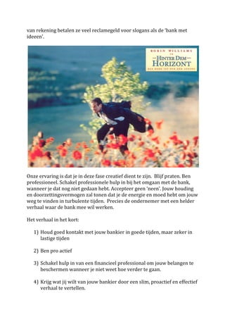 van	
  rekening	
  betalen	
  ze	
  veel	
  reclamegeld	
  voor	
  slogans	
  als	
  de	
  ‘bank	
  met	
  
ideeen’.	
  	
  
	
  




                                                                                                                                   	
  
	
  
Onze	
  ervaring	
  is	
  dat	
  je	
  in	
  deze	
  fase	
  creatief	
  dient	
  te	
  zijn.	
  	
  Blijf	
  praten.	
  Ben	
  
professioneel.	
  Schakel	
  professionele	
  hulp	
  in	
  bij	
  het	
  omgaan	
  met	
  de	
  bank,	
  
wanneer	
  je	
  dat	
  nog	
  niet	
  gedaan	
  hebt.	
  Accepteer	
  geen	
  ‘neen’.	
  Jouw	
  houding	
  
en	
  doorzettingsvermogen	
  zal	
  tonen	
  dat	
  je	
  de	
  energie	
  en	
  moed	
  hebt	
  om	
  jouw	
  
weg	
  te	
  vinden	
  in	
  turbulente	
  tijden.	
  	
  Precies	
  de	
  ondernemer	
  met	
  een	
  helder	
  
verhaal	
  waar	
  de	
  bank	
  mee	
  wil	
  werken.	
  	
  
	
  
Het	
  verhaal	
  in	
  het	
  kort:	
  
	
  
      1) Houd	
  goed	
  kontakt	
  met	
  jouw	
  bankier	
  in	
  goede	
  tijden,	
  maar	
  zeker	
  in	
  
         lastige	
  tijden	
  
         	
  
      2) Ben	
  pro	
  actief	
  
	
  
      3) Schakel	
  hulp	
  in	
  van	
  een	
  financieel	
  professional	
  om	
  jouw	
  belangen	
  te	
  
         beschermen	
  wanneer	
  je	
  niet	
  weet	
  hoe	
  verder	
  te	
  gaan.	
  
	
  
      4) Krijg	
  wat	
  jij	
  wilt	
  van	
  jouw	
  bankier	
  door	
  een	
  slim,	
  proactief	
  en	
  effectief	
  
         verhaal	
  te	
  vertellen.	
  
 