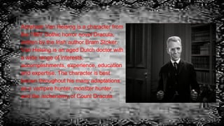 Abraham Van Helsing is a character from
the 1897 Gothic horror novel Dracula,
written by the Irish author Bram Stoker.
Van Helsing is an aged Dutch doctor with
a wide range of interests,
accomplishments, experience, education
and expertise. The character is best
known throughout his many adaptations
as a vampire hunter, monster hunter,
and the archenemy of Count Dracula.
 