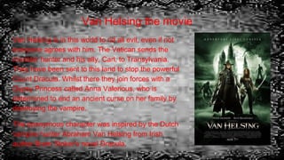 Van Helsing the movie
Van Helsing is in this world to rid all evil, even if not
everyone agrees with him. The Vatican sends the
monster hunter and his ally, Carl, to Transylvania.
They have been sent to this land to stop the powerful
Count Dracula. Whilst there they join forces with a
Gypsy Princess called Anna Valerious, who is
determined to end an ancient curse on her family by
destroying the vampire.
The eponymous character was inspired by the Dutch
vampire hunter Abraham Van Helsing from Irish
author Bram Stoker's novel Dracula.
 