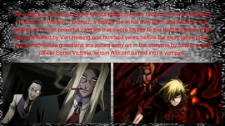 Sir Integra is protected by the faithful Hellsing family butler and former Hellsing
"trashman" Walter C. Dornez, a deadly foe in his own right, and Alucard, the
original and most powerful vampire that swore loyalty to the Hellsing family after
being defeated by Van Helsing one hundred years before the story takes place.
These formidable guardians are joined early on in the storyline by former police
officer Seras Victoria, whom Alucard turned into a vampire.
 