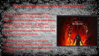 The incredible adventures of Van Helsing
Vivendi Universal Games published a Van
Helsing video game for PlayStation 2, Xbox,
PC and Game Boy Advance. The game follows
a similar plot to the movie, has gameplay
similar to Devil May Cry and the PS2 and Xbox
versions feature the voice talent of many of the
actors including Hugh Jackman.
Van Helsing also features in a slot game
produced by International Game Technology.
The game is available in real world casinos
and online.
 