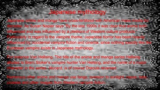 Japanese mythology
Japanese anime and manga have cross-fertilized with American mass media for
decades. As Susan Napier says “By the late 1990s it was clear that anime both
influenced and was influenced by a plethora of Western culture products.”
Particularly in regard to the vampire theme, Japanese horror has been heavily
influenced by occidental vampire fiction and cinema, since nothing exactly like the
European vampire exists in Japanese mythology.
For instance Van Hellsing. The title of the anime and manga series Hellsing
alludes to Bram Stoker’s vampire hunter Van Helsing, and the name of a major
character in the series, Alucard, is of course Dracula reversed.
Numerous other anime and manga use fangs, aversion to sunlight, capes, bats,
crosses and other images from Western vampire fiction.
 