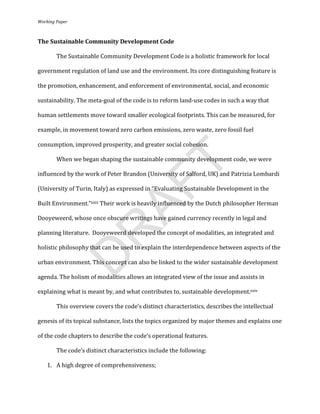 Working	
  Paper	
  
	
  

The	
  Sustainable	
  Community	
  Development	
  Code	
  

            The	
  Sustainable	
  Community	
  Development	
  Code	
  is	
  a	
  holistic	
  framework	
  for	
  local	
  

government	
  regulation	
  of	
  land	
  use	
  and	
  the	
  environment.	
  Its	
  core	
  distinguishing	
  feature	
  is	
  

the	
  promotion,	
  enhancement,	
  and	
  enforcement	
  of	
  environmental,	
  social,	
  and	
  economic	
  

sustainability.	
  The	
  meta-­‐goal	
  of	
  the	
  code	
  is	
  to	
  reform	
  land-­‐use	
  codes	
  in	
  such	
  a	
  way	
  that	
  

human	
  settlements	
  move	
  toward	
  smaller	
  ecological	
  footprints.	
  This	
  can	
  be	
  measured,	
  for	
  

example,	
  in	
  movement	
  toward	
  zero	
  carbon	
  emissions,	
  zero	
  waste,	
  zero	
  fossil	
  fuel	
  

consumption,	
  improved	
  prosperity,	
  and	
  greater	
  social	
  cohesion.	
  	
  

	
          When	
  we	
  began	
  shaping	
  the	
  sustainable	
  community	
  development	
  code,	
  we	
  were	
  




                                                                         T
influenced	
  by	
  the	
  work	
  of	
  Peter	
  Brandon	
  (University	
  of	
  Salford,	
  UK)	
  and	
  Patrizia	
  Lombardi	
  
                                             AF
(University	
  of	
  Turin,	
  Italy)	
  as	
  expressed	
  in	
  “Evaluating	
  Sustainable	
  Development	
  in	
  the	
  

Built	
  Environment.”xxiii	
  Their	
  work	
  is	
  heavily	
  influenced	
  by	
  the	
  Dutch	
  philosopher	
  Herman	
  

Dooyeweerd,	
  whose	
  once	
  obscure	
  writings	
  have	
  gained	
  currency	
  recently	
  in	
  legal	
  and	
  
                R
planning	
  literature.	
  	
  Dooyeweerd	
  developed	
  the	
  concept	
  of	
  modalities,	
  an	
  integrated	
  and	
  

holistic	
  philosophy	
  that	
  can	
  be	
  used	
  to	
  explain	
  the	
  interdependence	
  between	
  aspects	
  of	
  the	
  
               D

urban	
  environment.	
  This	
  concept	
  can	
  also	
  be	
  linked	
  to	
  the	
  wider	
  sustainable	
  development	
  

agenda.	
  The	
  holism	
  of	
  modalities	
  allows	
  an	
  integrated	
  view	
  of	
  the	
  issue	
  and	
  assists	
  in	
  

explaining	
  what	
  is	
  meant	
  by,	
  and	
  what	
  contributes	
  to,	
  sustainable	
  development.xxiv	
  	
  

	
          This	
  overview	
  covers	
  the	
  code’s	
  distinct	
  characteristics,	
  describes	
  the	
  intellectual	
  

genesis	
  of	
  its	
  topical	
  substance,	
  lists	
  the	
  topics	
  organized	
  by	
  major	
  themes	
  and	
  explains	
  one	
  

of	
  the	
  code	
  chapters	
  to	
  describe	
  the	
  code’s	
  operational	
  features.	
  	
  

	
          The	
  code’s	
  distinct	
  characteristics	
  include	
  the	
  following:	
  

       1. A	
  high	
  degree	
  of	
  comprehensiveness;	
  


                                                                          	
  
 