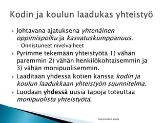 Johtavana ajatuksena yhtenäinen oppimispolku ja kasvatuskumppanuus.Onnistuneet nivelvaiheetPyrimme tekemään yhteistyötä 1) vähän paremmin 2) vähän henkilökohtaisemmin ja 3) vähän monipuolisemmin.Laaditaan yhdessä kotien kanssa kodin ja koulun laadukkaan yhteistyön suunnitelma.Luodaan yhdessä uusia tapoja toteuttaa monipuolista yhteistyötä.Vuorenmäen kouluKodin ja koulun laadukas yhteistyö