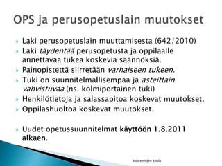 Laki perusopetuslain muuttamisesta (642/2010)Laki täydentää perusopetusta ja oppilaalle annettavaa tukea koskevia säännöksiä.Painopistettä siirretään varhaiseen tukeen.Tuki on suunnitelmallisempaa ja asteittain vahvistuvaa (ns. kolmiportainen tuki)Henkilötietoja ja salassapitoa koskevat muutokset.Oppilashuoltoa koskevat muutokset.Uudet opetussuunnitelmat käyttöön 1.8.2011 alkaen.Vuorenmäen kouluOPS ja perusopetuslain muutokset