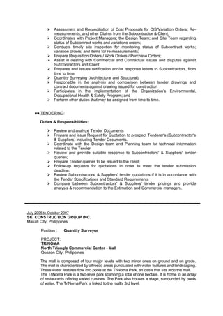  Assessment and Reconciliation of Cost Proposals for CIS/Variation Orders; Re-
measurements; and other Claims from the Subcontractor & Client;
 Coordinates with Project Managers; the Design Team; and Site Team regarding
status of Subcontract works and variations orders;
 Conducts timely site inspection for monitoring status of Subcontract works;
variation orders; and items for re-measurements;
 Prepare Requisition Orders / Work Orders / Purchase Orders;
 Assist in dealing with Commercial and Contractual issues and disputes against
Subcontractors and Client
 Prepares and issues notification and/or response letters to Subcontractors, from
time to time.
 Quantity Surveying (Architectural and Structural);
 Responsible in the analysis and comparison between tender drawings and
contract documents against drawing issued for construction
 Participates in the implementation of the Organization’s Environmental,
Occupational Health & Safety Program; and
 Perform other duties that may be assigned from time to time.
■■ TENDERING:
Duties & Responsibilities:
 Review and analyze Tender Documents
 Prepare and issue Request for Quotation to prospect Tenderer's (Subcontractor's
& Suppliers) including Tender Documents.
 Coordinate with the Design team and Planning team for technical information
related to the Tender
 Review and provide suitable response to Subcontractors' & Suppliers' tender
queries;
 Prepare Tender queries to be issued to the client;
 Follow-up requests for quotations in order to meet the tender submission
deadline;
 Review Subcontractors' & Suppliers' tender quotations if it is in accordance with
the Tender Specifications and Standard Requirements
 Compare between Subcontractors' & Suppliers' tender pricings and provide
analysis & recommendation to the Estimation and Commercial managers.
July 2005 to October 2007
SKI CONSTRUCTION GROUP INC.
Makati City, Philippines
Position : Quantity Surveyor
PROJECT:
TRINOMA
North Triangle Commercial Center - Mall
Quezon City, Philippines
The mall is composed of four major levels with two minor ones on ground and on grade.
The mall is characterized by alfresco areas punctuated with water features and landscaping.
These water features flow into pools at the TriNoma Park, an oasis that sits atop the mall.
The TriNoma Park is a two-level park spanning a total of one hectare. It is home to an array
of restaurants offering varied cuisines. The Park also houses a stage, surrounded by pools
of water. The TriNoma Park is linked to the mall's 3rd level.
 