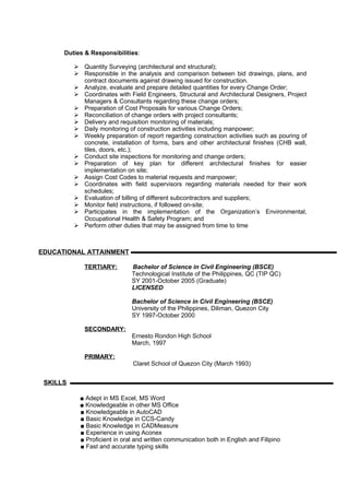 Duties & Responsibilities:
 Quantity Surveying (architectural and structural);
 Responsible in the analysis and comparison between bid drawings, plans, and
contract documents against drawing issued for construction.
 Analyze, evaluate and prepare detailed quantities for every Change Order;
 Coordinates with Field Engineers, Structural and Architectural Designers, Project
Managers & Consultants regarding these change orders;
 Preparation of Cost Proposals for various Change Orders;
 Reconciliation of change orders with project consultants;
 Delivery and requisition monitoring of materials;
 Daily monitoring of construction activities including manpower;
 Weekly preparation of report regarding construction activities such as pouring of
concrete, installation of forms, bars and other architectural finishes (CHB wall,
tiles, doors, etc.);
 Conduct site inspections for monitoring and change orders;
 Preparation of key plan for different architectural finishes for easier
implementation on site;
 Assign Cost Codes to material requests and manpower;
 Coordinates with field supervisors regarding materials needed for their work
schedules;
 Evaluation of billing of different subcontractors and suppliers;
 Monitor field instructions, if followed on-site;
 Participates in the implementation of the Organization’s Environmental,
Occupational Health & Safety Program; and
 Perform other duties that may be assigned from time to time
TERTIARY: Bachelor of Science in Civil Engineering (BSCE)
Technological Institute of the Philippines, QC (TIP QC)
SY 2001-October 2005 (Graduate)
LICENSED
Bachelor of Science in Civil Engineering (BSCE)
University of the Philippines, Diliman, Quezon City
SY 1997-October 2000
SECONDARY:
Ernesto Rondon High School
March, 1997
PRIMARY:
Claret School of Quezon City (March 1993)
■ Adept in MS Excel, MS Word
■ Knowledgeable in other MS Office
■ Knowledgeable in AutoCAD
■ Basic Knowledge in CCS-Candy
■ Basic Knowledge in CADMeasure
■ Experience in using Aconex
■ Proficient in oral and written communication both in English and Filipino
■ Fast and accurate typing skills
EDUCATIONAL ATTAINMENT
SKILLS
 