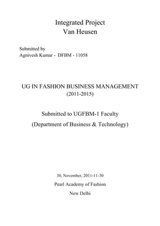 Integrated Project 
Van Heusen 
Submitted by 
Agnivesh Kumar - DFBM - 11058 
UG IN FASHION BUSINESS MANAGEMENT 
(2011-2015) 
Submitted to UGFBM-1 Faculty 
(Department of Business & Technology) 
30, November, 2011-11-30 
Pearl Academy of Fashion 
New Delhi 
 