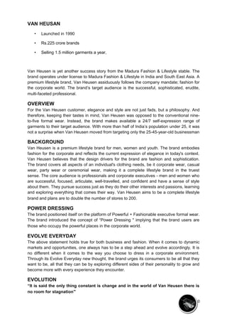 VAN HEUSAN 
• Launched in 1990 
• Rs.225 crore brands 
• Selling 1.5 million garments a year, 
Van Heusen is yet another success story from the Madura Fashion & Lifestyle stable. The 
brand operates under license to Madura Fashion & Lifestyle in India and South East Asia. A 
premium lifestyle brand, Van Heusen assiduously follows the company mandate; fashion for 
the corporate world. The brand’s target audience is the successful, sophisticated, erudite, 
multi-faceted professional. 
OVERVIEW 
For the Van Heusen customer, elegance and style are not just fads, but a philosophy. And 
therefore, keeping their tastes in mind, Van Heusen was opposed to the conventional nine-to- 
five formal wear. Instead, the brand makes available a 24/7 self-expression range of 
garments to their target audience. With more than half of India’s population under 25, it was 
not a surprise when Van Heusen moved from targeting only the 25-45-year-old businessman 
BACKGROUND 
Van Heusen is a premium lifestyle brand for men, women and youth. The brand embodies 
fashion for the corporate and reflects the current expression of elegance in today's context. 
Van Heusen believes that the design drivers for the brand are fashion and sophistication. 
The brand covers all aspects of an individual's clothing needs, be it corporate wear, casual 
wear, party wear or ceremonial wear, making it a complete lifestyle brand in the truest 
sense. The core audience is professionals and corporate executives - men and women who 
are successful, focused, articulate, well-travelled, and confident and have a sense of style 
about them. They pursue success just as they do their other interests and passions, learning 
and exploring everything that comes their way. Van Heusen aims to be a complete lifestyle 
brand and plans are to double the number of stores to 200. 
POWER DRESSING 
The brand positioned itself on the platform of Powerful + Fashionable executive formal wear. 
The brand introduced the concept of “Power Dressing " implying that the brand users are 
those who occupy the powerful places in the corporate world. 
EVOLVE EVERYDAY 
The above statement holds true for both business and fashion. When it comes to dynamic 
markets and opportunities, one always has to be a step ahead and evolve accordingly. It is 
no different when it comes to the way you choose to dress in a corporate environment. 
Through its Evolve Everyday new thought, the brand urges its consumers to be all that they 
want to be, all that they can be by exploring different sides of their personality to grow and 
become more with every experience they encounter. 
EVOLUTION 
“It is said the only thing constant is change and in the world of Van Heusen there is 
no room for stagnation” 
10 
 