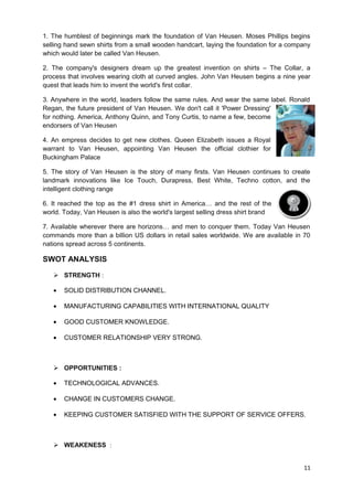 1. The humblest of beginnings mark the foundation of Van Heusen. Moses Phillips begins 
selling hand sewn shirts from a small wooden handcart, laying the foundation for a company 
which would later be called Van Heusen. 
2. The company's designers dream up the greatest invention on shirts – The Collar, a 
process that involves wearing cloth at curved angles. John Van Heusen begins a nine year 
quest that leads him to invent the world's first collar. 
3. Anywhere in the world, leaders follow the same rules. And wear the same label. Ronald 
Regan, the future president of Van Heusen. We don't call it 'Power Dressing' 
for nothing. America, Anthony Quinn, and Tony Curtis, to name a few, become 
endorsers of Van Heusen 
4. An empress decides to get new clothes. Queen Elizabeth issues a Royal 
warrant to Van Heusen, appointing Van Heusen the official clothier for 
Buckingham Palace 
5. The story of Van Heusen is the story of many firsts. Van Heusen continues to create 
landmark innovations like Ice Touch, Durapress, Best White, Techno cotton, and the 
intelligent clothing range 
6. It reached the top as the #1 dress shirt in America… and the rest of the 
world. Today, Van Heusen is also the world's largest selling dress shirt brand 
7. Available wherever there are horizons… and men to conquer them. Today Van Heusen 
commands more than a billion US dollars in retail sales worldwide. We are available in 70 
nations spread across 5 continents. 
SWOT ANALYSIS 
 STRENGTH : 
· SOLID DISTRIBUTION CHANNEL. 
· MANUFACTURING CAPABILITIES WITH INTERNATIONAL QUALITY 
· GOOD CUSTOMER KNOWLEDGE. 
· CUSTOMER RELATIONSHIP VERY STRONG. 
 OPPORTUNITIES : 
· TECHNOLOGICAL ADVANCES. 
· CHANGE IN CUSTOMERS CHANGE. 
· KEEPING CUSTOMER SATISFIED WITH THE SUPPORT OF SERVICE OFFERS. 
 WEAKENESS : 
11 
 