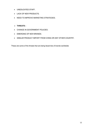 · UNEDUCATED STAFF. 
· LACK OF NEW PRODUCTS. 
· NEED TO IMPROVE MARKETING STRATEGIES. 
 THREATS : 
· CHANGE IN GOVERNMENT POLICIES. 
· EMERGING OF NEW BRANDS. 
· SIMILAR PRODUCT IMPORT FROM CHINA OR ANY OTHER COUNTRY. 
These are some of the threats that are being faced lots of brands worldwide 
12 
 