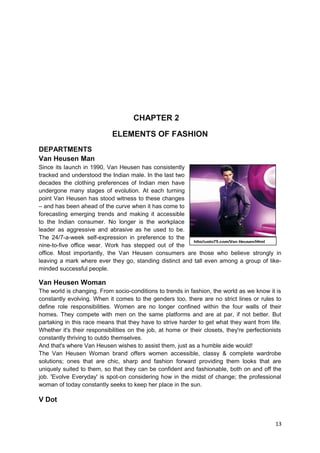 CHAPTER 2 
ELEMENTS OF FASHION 
DEPARTMENTS 
Van Heusen Man 
Since its launch in 1990, Van Heusen has consistently 
tracked and understood the Indian male. In the last two 
decades the clothing preferences of Indian men have 
undergone many stages of evolution. At each turning 
point Van Heusen has stood witness to these changes 
– and has been ahead of the curve when it has come to 
forecasting emerging trends and making it accessible 
to the Indian consumer. No longer is the workplace 
leader as aggressive and abrasive as he used to be. 
The 24/7-a-week self-expression in preference to the 
nine-to-five office wear. Work has stepped out of the 
office. Most importantly, the Van Heusen consumers are those who believe strongly in 
leaving a mark where ever they go, standing distinct and tall even among a group of like-minded 
successful people. 
Van Heusen Woman 
The world is changing. From socio-conditions to trends in fashion, the world as we know it is 
constantly evolving. When it comes to the genders too, there are no strict lines or rules to 
define role responsibilities. Women are no longer confined within the four walls of their 
homes. They compete with men on the same platforms and are at par, if not better. But 
partaking in this race means that they have to strive harder to get what they want from life. 
Whether it's their responsibilities on the job, at home or their closets, they're perfectionists 
constantly thriving to outdo themselves. 
And that's where Van Heusen wishes to assist them, just as a humble aide would! 
The Van Heusen Woman brand offers women accessible, classy & complete wardrobe 
solutions; ones that are chic, sharp and fashion forward providing them looks that are 
uniquely suited to them, so that they can be confident and fashionable, both on and off the 
job. 'Evolve Everyday' is spot-on considering how in the midst of change; the professional 
woman of today constantly seeks to keep her place in the sun. 
V Dot 
13 
http//upto75.com/Van Heusen/Html 
 