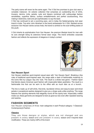 The party scene will never be the same again. The V Dot line promises to give club wear a 
complete makeover. An eclectic collection that comprises an outstanding line of shirts, 
trousers, denims, knits, jackets, suits and blazers combined with cutting-edge fashion 
sensibilities, superfine fabrics, surface embellishments and perfect accessorising, thus 
making it distinctive, bold and yet sophisticated, to say the least. 
V Dot has continued to set a scorching pace, and is today the fastest-growing club wear 
brand in India. Top actor John Abraham is the brand ambassador for V Dot. Stacked across 
exclusive Van Heusen stores across India, the brand is centred on the ever-shifting tastes of 
the youth. 
V Dot inherits its sophistication from Van Heusen, the premium lifestyle brand for men with 
its core strength being its extensive formal wear range. The brand embodies corporate 
fashion and reflects the expression of elegance in today's context. 
Van Heusen Sport 
Van Heusen redefines sport-inspired casual wear with ‘Van Heusen Sport’. Breaking a few 
rules of traditional sport-inspired wear, the range adds a dash of fashionable modernity to 
the iconic 60s Ivy League ‘day chic’ look. The result is a whole new genre - Fashion Sport 
that blends classic American sport fashion with impeccable Italian aesthetics. The result is a 
fashionable line that can be worn to the office with as much élan as at a brunch. 
The line is made up of soft shirts, fine-knits, laundered chinos and easy-to-wear semi-lined 
jackets in exceptional washes designed to give you a drape quite unlike anything. The range 
features fine sporting elements that elegantly round off the sporty look. Impeccably crafted 
inside out, these garments are designed to look as good as new even after repeated wearing 
and washes. 
FASHION SEGMENTS 
Van Heusen comprises of three main categories in each Product category: 1-Classics2- 
Contemporary3-Fashion 
Classics 
T hey ar e t hose des igns or s t y les , whi c h ar e not changed and ar e 
present in ever y season and ar e present in ever y season and it requires least 
modification. These are mainly USPs of the brand 
14 
http//fashionidentities/blogspot 
 