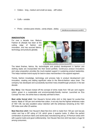  Collars - long , medium and small cut away , stiff collars 
 Cuffs – variable 
 Prints – window pane checks , candy stripes , dobby 
INNOVATION 
For over a decade now, Madura 
Fashion & Lifestyle has been at the 
cutting edge of fashion and 
innovation, and has sourced fabrics, 
technology and products globally 
http//Kute-groupblogspot.com/2011 
The latest finishes, fabrics, fits, technologies and product development in fashion and 
clothing styles are incorporated into their brand portfolio. Continuous product innovations 
and value proposition provides the much-needed support in sustaining product leadership. 
This helps maintain brand equity for best-in-class merchandise in the apparel segment 
Trends, fashion knowledge, technology and process help in product development and 
innovation, creating and adding significant value to the fibre-to-fashion value chain. The 
company has developed and successfully launched many breakthrough products in the last 
decade 
Eco Story: Van Heusen kicked off the concept of shirts made from 100 per cent organic 
cotton, grown in a sustainable and environmentally-friendly manner. Launched as 'Eco 
Concept' for men, the shirts have a naturally soft feel to them. 
Best white formal shirt: Van Heusen's formal white shirt is fully taped for pucker-free 
seams. Made of 100 per cent wrinkle-free cotton, it not only has the highest whiteness index 
of 156+ CIE, but also excellent colour retention with the whiteness remaining at the 150+ 
CIE index even after 25 washes. 
Best Non-Iron shirt: Van Heusen's Best Non-Iron shirt is made from 100 per cent two-ply 
cotton and has a DP rating of 3.8, which gives it superior lustre. It offers the perfect 
combination of premium fabric and world-class manufacturing set-up. A Premium dress shirt 
with superior lustre and good craftsmanship, Van Heusen Non-Iron shirt has been a huge hit 
among consumers. 
16 
http//Madison-retailers.com/van heusen/2011 
 