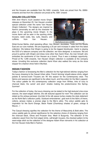 and the trousers are available from Rs.1495/- onwards. Suits are priced from Rs. 6999/- 
onwards and ties from the collection are priced at Rs. 599/- onward 
GHAJINI COLLECTION 
With Amir Khan's much awaited movie Ghajini 
releases on December 25, Van Heusen unveiled a 
special collection under the name 'Van Heusen 
Ghajini Collection'. The designs are inspired by 
Aamir's personality as well as the character he 
plays in the upcoming movie Ghajini. In the 
movie Aamir will be seen in the sporting shirts, 
trousers, waist coats, ties, suits, blazers, and 
cufflinks from Van Heusen. 
Shital Kumar Mehta, chief operating officer, Van Heusen, elucidates, "India and the Middle 
East are our core markets. We are expecting a 25 per cent increase in sales from this latest 
collection. We believe that Ghajini is going to be the biggest blockbuster. Aamir is playing 
the CEO of a telecom company and the collection, we have designed, is exclusive. We are 
proud to partner with Ghajini and dress none other than Aamir Khan, the man himself, who 
embodies the sentiments of Van Heusen as a brand. Thus it was a strategic opportunity. 
Priced at Rs 1,299 onwards, Van Heusen Ghajini collection is available at the company 
stores. Unveiling this exclusive collection Aamir Khan also walked the ramp as the show 
stopper for a fashion show held in Mumbai. 
INDIAN FASHION 
Today’s fashion is foreseeing the Men’s collection for the high-tailored stitches ranging from 
the luxury dressing to the Casual Urban attire. French farming/ sheath-sleeve shirts, edged 
jackets & narrow-crutch Trousers are ‘IN’ this season for the Contemporary wear. The 
fabrics and weaves are significant to the silken touch, and fine-cotton for the Men’s apparel. 
The colour palette for the contemporary collection range from Whites, tints of ivory to 
charcoal black, the camel’ and plum’ shades making the predominance this Spring- 
Summer! 
For the collection of today, the luxury dressing can be stated to the high-textured criss-cross 
weaves, the seam-edged stitches ,the silk textured apparel for men! The collection can be 
stated as the antique jamewar churridar & the silk weave kurtas creates the style statement 
as the Rohit Bal’s collection justify. Subdued embroideries’, gold work & the fabric of linens, 
cottons, jerseys makes a precise edge to the Men’s attire. The colour palette gets its 
inspiration for the Burnt Orange, Black Pastel (Chambrey) shades of green, orange & 
Mauve…! 
The Casual dressing signifies the collection for the theme of Masculinity & Bold attire. The 
colour palette gets its utmost significance for the selective choice of dressing ranging from 
the charcoal black, Olives and Prussian blue, Mesh & Burgundy. The selection of the 
collection assort from the front edged shirts, calf-length trousers, the checked pattern & the 
seam-edge stitch as the collection of the designer Aslam Khan reinvents in his collection at 
the Van Heusen India Men’s Fashion. 
18 
http//bollywood-stars.net/2008 
 