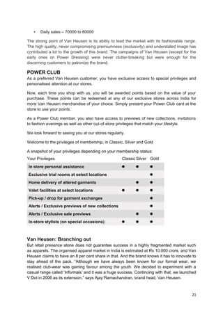 • Daily sales – 70000 to 80000 
The strong point of Van Heusen is its ability to lead the market with its fashionable range. 
The high quality, never compromising premiumness (exclusivity) and understated image has 
contributed a lot to the growth of this brand. The campaigns of Van Heusen (except for the 
early ones on Power Dressing) were never clutter-breaking but were enough for the 
discerning customers to patronize the brand. 
POWER CLUB 
As a preferred Van Heusen customer, you have exclusive access to special privileges and 
personalised attention at our stores. 
Now, each time you shop with us, you will be awarded points based on the value of your 
purchase. These points can be redeemed at any of our exclusive stores across India for 
more Van Heusen merchandise of your choice. Simply present your Power Club card at the 
store to use your points. 
As a Power Club member, you also have access to previews of new collections, invitations 
to fashion evenings as well as other out-of-store privileges that match your lifestyle. 
We look forward to seeing you at our stores regularly. 
Welcome to the privileges of membership, in Classic, Silver and Gold 
A snapshot of your privileges depending on your membership status: 
Your Privileges Classic Silver Gold 
In store personal assistance 
Exclusive trial rooms at select locations 
Home delivery of altered garments 
Valet facilities at select locations 
Pick-up / drop for garment exchanges 
Alerts / Exclusive previews of new collections 
Alerts / Exclusive sale previews 
In-store stylists (on special occasions) 
Van Heusen: Branching out 
But retail presence alone does not guarantee success in a highly fragmented market such 
as apparels. The organised apparel market in India is estimated at Rs 10,000 crore, and Van 
Heusen claims to have an 8 per cent share in that. And the brand knows it has to innovate to 
stay ahead of the pack. “Although we have always been known for our formal wear, we 
realised club-wear was gaining favour among the youth. We decided to experiment with a 
casual range called ‘Informals’ and it was a huge success. Continuing with that, we launched 
V Dot in 2006 as its extension,” says Ajay Ramachandran, brand head, Van Heusen. 
21 
 