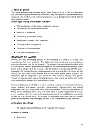 3. Youth Segment: 
The rise of generation next has been written about. They are global in their worldwide view 
and have been exposed to enormous information. They are expected to be at the forefront of 
creating a new, modern, west-embracing consumer society demographic dividend that will 
drive economic growth. 
Challenges facing Indian retail industry 
· The tax structure in India favours small retail business 
· Lack of adequate infrastructure facilities 
· High cost of real estate 
· Dissimilarity in consumer groups 
· Restrictions in Foreign Direct Investment 
· Shortage of retail study options 
· Shortage of trained manpower 
· Low retail management skill 
CONSUMER BEHAVIOUR 
Possibly the most challenging concept in the marketing of a product is to deal with 
understanding the buyer behaviour. The attitude of Indian consumers has undergone a 
major transformation over the last few years. The Indian consumer today wants to lead a life 
full of luxury and comfort. He wants to live in present and does not believe in savings for the 
future. Due to fast growth of the services sector per capita income of people of India is also 
increasing. The number of middle class is increasing due to another fact that people are fast 
shifting from agriculture to the services and industry sector where growth prospects are 
reasonably high as compared to the agriculture sector which is showing slow growth. 
Though are country earlier was an Agrarian Economy. Now people are shifting their minds 
more towards other services as compared to agriculture. 
Consumer behaviour is affected by a lot of variables, ranging from personal motivations, 
needs, attitudes and values, personality characteristics, socio-economic and cultural 
background, age, sex, professional status to social influences of various kinds exerted by 
family, friends, colleagues and society as a whole. Thus ,in buying process consumer plays 
a very important roles .Even ,due to various changes around the world likewise changes in 
technology ,promotion of media , focus more on newspaper and magazines has certainly 
played a very important role in changing the mind of the people toward buying a product 
RESEARCH OBJECTIVE: 
· To study the consumer behaviour with respect to Van Heusan 
RESEARCH DESIGN 
· Descriptive 
23 
 