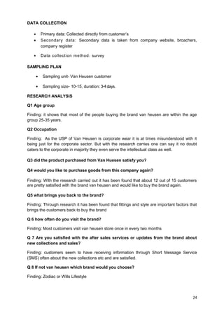 DATA COLLECTION 
· Primary data: Collected directly from customer’s 
· Secondary data: Secondary data is taken from company website, broachers, 
company register 
· Data collection method: survey 
SAMPLING PLAN 
· Sampling unit- Van Heusen customer 
· Sampling size- 10-15, duration: 3-4 days. 
RESEARCH ANALYSIS 
Q1 Age group 
Finding: it shows that most of the people buying the brand van heusen are within the age 
group 25-35 years. 
Q2 Occupation 
Finding: As the USP of Van Heusen is corporate wear it is at times misunderstood with it 
being just for the corporate sector. But with the research carries one can say it no doubt 
caters to the corporate in majority they even serve the intellectual class as well. 
Q3 did the product purchased from Van Huesen satisfy you? 
Q4 would you like to purchase goods from this company again? 
Finding: With the research carried out it has been found that about 12 out of 15 customers 
are pretty satisfied with the brand van heusen and would like to buy the brand again. 
Q5 what brings you back to the brand? 
Finding: Through research it has been found that fittings and style are important factors that 
brings the customers back to buy the brand 
Q 6 how often do you visit the brand? 
Finding: Most customers visit van heusen store once in every two months 
Q 7 Are you satisfied with the after sales services or updates from the brand about 
new collections and sales? 
Finding: customers seem to have receiving information through Short Message Service 
(SMS) often about the new collections etc and are satisfied. 
Q 8 If not van heusen which brand would you choose? 
Finding: Zodiac or Wills Lifestyle 
24 
 