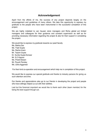 Acknowledgement 
Apart from the efforts of me, the success of any project depends largely on the 
encouragement and guidelines of many others. We take this opportunity to express my 
gratitude to the people who have been instrumental in the successful completion of this 
project. 
We are highly indebted to van heusen store managers and Richa global pvt limited 
managers and colleagues for their guidance and constant supervision as well as for 
providing necessary information regarding the project & also for their support in completing 
the project. 
We would like to express my gratitude towards our pearl faculty 
Ms. Rekha Dar 
Ms. Tripti Gupta 
Ms. Racha Imam 
Mr. Tejram Gupta 
Dr. Sunita Gupta Konwar 
Mr. S.C Kapoor 
Ms. Preeti Dewan 
Mr. Piyush Pandey 
Ms. Usha Aggarwal 
For their kind co-operation and encouragement which help me in completion of this project. 
We would like to express our special gratitude and thanks to industry persons for giving us 
such attention and time. 
Our thanks and appreciations also go to our friends in developing the project and people 
who have willingly helped us out with their abilities. 
Last but the foremost important we would like to thank each other (team member) for the 
being the best support though out. 
3 
 