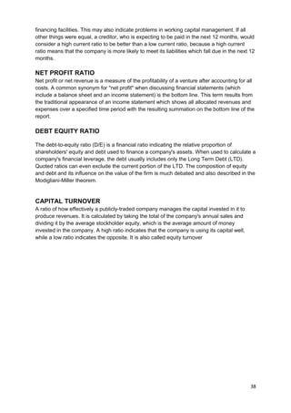 financing facilities. This may also indicate problems in working capital management. If all 
other things were equal, a creditor, who is expecting to be paid in the next 12 months, would 
consider a high current ratio to be better than a low current ratio, because a high current 
ratio means that the company is more likely to meet its liabilities which fall due in the next 12 
months. 
NET PROFIT RATIO 
Net profit or net revenue is a measure of the profitability of a venture after accounting for all 
costs. A common synonym for "net profit" when discussing financial statements (which 
include a balance sheet and an income statement) is the bottom line. This term results from 
the traditional appearance of an income statement which shows all allocated revenues and 
expenses over a specified time period with the resulting summation on the bottom line of the 
report. 
DEBT EQUITY RATIO 
The debt-to-equity ratio (D/E) is a financial ratio indicating the relative proportion of 
shareholders' equity and debt used to finance a company's assets. When used to calculate a 
company's financial leverage, the debt usually includes only the Long Term Debt (LTD). 
Quoted ratios can even exclude the current portion of the LTD. The composition of equity 
and debt and its influence on the value of the firm is much debated and also described in the 
Modigliani-Miller theorem. 
CAPITAL TURNOVER 
A ratio of how effectively a publicly-traded company manages the capital invested in it to 
produce revenues. It is calculated by taking the total of the company's annual sales and 
dividing it by the average stockholder equity, which is the average amount of money 
invested in the company. A high ratio indicates that the company is using its capital well, 
while a low ratio indicates the opposite. It is also called equity turnover 
38 
 