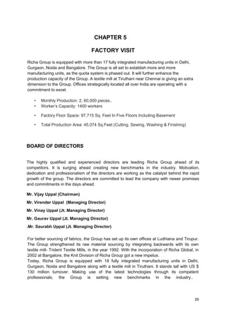 CHAPTER 5 
FACTORY VISIT 
Richa Group is equipped with more than 17 fully integrated manufacturing units in Delhi, 
Gurgaon, Noida and Bangalore. The Group is all set to establish more and more 
manufacturing units, as the quota system is phased out. It will further enhance the 
production capacity of the Group. A textile mill at Tiruthani near Chennai is giving an extra 
dimension to the Group. Offices strategically located all over India are operating with a 
commitment to excel. 
• Monthly Production: 2, 60,000 pieces.. 
• Worker’s Capacity: 1400 workers 
• Factory Floor Space: 97,715 Sq. Feet In Five Floors Including Basement 
• Total Production Area: 45,074 Sq.Feet (Cutting, Sewing, Washing & Finishing) 
BOARD OF DIRECTORS 
The highly qualified and experienced directors are leading Richa Group ahead of its 
competitors. It is surging ahead creating new benchmarks in the industry. Motivation, 
dedication and professionalism of the directors are working as the catalyst behind the rapid 
growth of the group. The directors are committed to lead the company with newer promises 
and commitments in the days ahead. 
Mr. Vijay Uppal (Chairman) 
Mr. Virender Uppal (Managing Director) 
Mr. Vinay Uppal (Jt. Managing Director) 
Mr. Gaurav Uppal (Jt. Managing Director) 
.Mr. Saurabh Uppal (Jt. Managing Director) 
For better sourcing of fabrics, the Group has set up its own offices at Ludhiana and Tirupur. 
The Group strengthened its raw material sourcing by integrating backwards with its own 
textile mill- Trident Textile Mills, in the year 1992. With the incorporation of Richa Global, in 
2002 at Bangalore, the Knit Division of Richa Group got a new impetus. 
Today, Richa Group is equipped with 18 fully integrated manufacturing units in Delhi, 
Gurgaon, Noida and Bangalore along with a textile mill in Tiruthani. It stands tall with US $ 
130 million turnover. Making use of the latest technologies through its competent 
professionals, the Group is setting new benchmarks in the industry.. 
39 
 