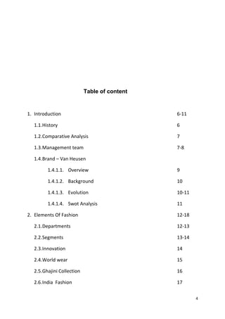 Table of content 
1. Introduction 6-11 
1.1.History 6 
1.2.Comparative Analysis 7 
1.3.Management team 7-8 
1.4.Brand – Van Heusen 
1.4.1.1. Overview 9 
1.4.1.2. Background 10 
1.4.1.3. Evolution 10-11 
1.4.1.4. Swot Analysis 11 
2. Elements Of Fashion 12-18 
2.1.Departments 12-13 
2.2.Segments 13-14 
2.3.Innovation 14 
2.4.World wear 15 
2.5.Ghajini Collection 16 
2.6.India Fashion 17 
4 
 