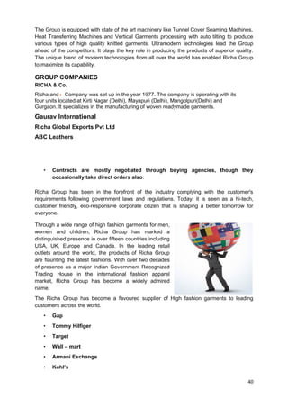 The Group is equipped with state of the art machinery like Tunnel Cover Seaming Machines, 
Heat Transferring Machines and Vertical Garments processing with auto tilting to produce 
various types of high quality knitted garments. Ultramodern technologies lead the Group 
ahead of the competitors. It plays the key role in producing the products of superior quality. 
The unique blend of modern technologies from all over the world has enabled Richa Group 
to maximize its capability. 
GROUP COMPANIES 
RICHA & Co. 
Richa and Company was set up in the year 1977. The company is operating with its 
four units located at Kirti Nagar (Delhi), Mayapuri (Delhi), Mangolpuri(Delhi) and 
Gurgaon. It specializes in the manufacturing of woven readymade garments. 
Gaurav International 
Richa Global Exports Pvt Ltd 
ABC Leathers 
• Contracts are mostly negotiated through buying agencies, though they 
occasionally take direct orders also. 
Richa Group has been in the forefront of the industry complying with the customer's 
requirements following government laws and regulations. Today, it is seen as a hi-tech, 
customer friendly, eco-responsive corporate citizen that is shaping a better tomorrow for 
everyone. 
Through a wide range of high fashion garments for men, 
women and children, Richa Group has marked a 
distinguished presence in over fifteen countries including 
USA, UK, Europe and Canada. In the leading retail 
outlets around the world, the products of Richa Group 
are flaunting the latest fashions. With over two decades 
of presence as a major Indian Government Recognized 
Trading House in the international fashion apparel 
market, Richa Group has become a widely admired 
name. 
The Richa Group has become a favoured supplier of High fashion garments to leading 
customers across the world. 
• Gap 
• Tommy Hilfiger 
• Target 
• Wall – mart 
• Armani Exchange 
• Kohl’s 
40 
 