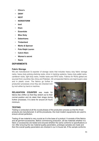 • Chico’s 
• DKNY 
• NEXT 
• NORDSTORM 
• Izod 
• Etam 
• Essentials 
• Miss Sixty 
• Debenhams 
• Timberland 
• Marks & Spencer 
• Polo Ralph Lauren 
• Calvin Klein 
• Women’s secret 
• Sears 
DEPARMENTS 
Fabric Storage 
We are manufacturer & exporter of storage racks that includes heavy duty fabric storage 
racks, heavy duty picking shelving racks; drive in tracking systems, heavy duty pallet racks, 
cantilever racks, light duty racks, mobile racks and FIFO racks. Fabrics for Richa global are 
sourced from countries like china and Pakistan. All uninspected fabrics are kept buyers wise 
and in plastic cover. The fabrics go further in 
production processes once they are checked inch 
by inch either by hand or machine. 
RELAXATION COUNTER was made for 
fabrics like chiffon so that they stretch out to their 
normal position and do retain their shape during 
further processes. It is done for around 24 hours 
minimum. 
TESTING 
Testing is conducted at all the crucial phases of the production process so that the finest 
products are manufactured. In all the procedures, the most modern equipments are used to 
ensure utmost perfection. 
Testing of raw material is very crucial as it is the base of a product. It consists of the fabrics 
and all garment accessories. Before commencing production, all raw materials whether it is 
fabric or accessories are tested and ensured whether the same conforms to specifications or 
not. After ensuring the raw material quality parameters, prototype samples are made and 
then the overall quality parameters are checked in our in-house lab. If the sample conforms 
41 
 