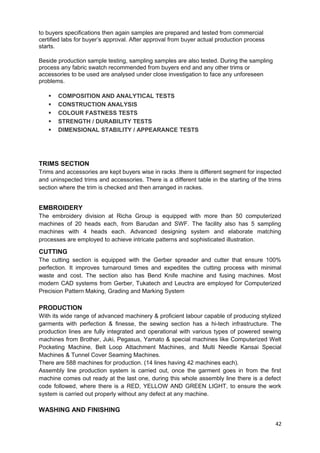 to buyers specifications then again samples are prepared and tested from commercial 
certified labs for buyer’s approval. After approval from buyer actual production process 
starts. 
Beside production sample testing, sampling samples are also tested. During the sampling 
process any fabric swatch recommended from buyers end and any other trims or 
accessories to be used are analysed under close investigation to face any unforeseen 
problems. 
 COMPOSITION AND ANALYTICAL TESTS 
 CONSTRUCTION ANALYSIS 
 COLOUR FASTNESS TESTS 
 STRENGTH / DURABILITY TESTS 
 DIMENSIONAL STABILITY / APPEARANCE TESTS 
TRIMS SECTION 
Trims and accessories are kept buyers wise in racks .there is different segment for inspected 
and uninspected trims and accessories. There is a different table in the starting of the trims 
section where the trim is checked and then arranged in rackes. 
EMBROIDERY 
The embroidery division at Richa Group is equipped with more than 50 computerized 
machines of 20 heads each, from Barudan and SWF. The facility also has 5 sampling 
machines with 4 heads each. Advanced designing system and elaborate matching 
processes are employed to achieve intricate patterns and sophisticated illustration. 
CUTTING 
The cutting section is equipped with the Gerber spreader and cutter that ensure 100% 
perfection. It improves turnaround times and expedites the cutting process with minimal 
waste and cost. The section also has Bend Knife machine and fusing machines. Most 
modern CAD systems from Gerber, Tukatech and Leuctra are employed for Computerized 
Precision Pattern Making, Grading and Marking System 
PRODUCTION 
With its wide range of advanced machinery & proficient labour capable of producing stylized 
garments with perfection & finesse, the sewing section has a hi-tech infrastructure. The 
production lines are fully integrated and operational with various types of powered sewing 
machines from Brother, Juki, Pegasus, Yamato & special machines like Computerized Welt 
Pocketing Machine, Belt Loop Attachment Machines, and Multi Needle Kansai Special 
Machines & Tunnel Cover Seaming Machines. 
There are 588 machines for production. (14 lines having 42 machines each). 
Assembly line production system is carried out, once the garment goes in from the first 
machine comes out ready at the last one, during this whole assembly line there is a defect 
code followed, where there is a RED, YELLOW AND GREEN LIGHT, to ensure the work 
system is carried out properly without any defect at any machine. 
WASHING AND FINISHING 
42 
 