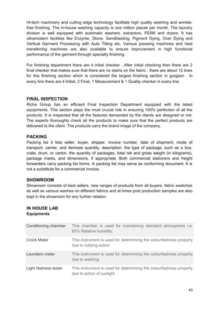 Hi-tech machinery and cutting edge technology facilitate high quality washing and wrinkle-free 
finishing. The in-house washing capacity is one million pieces per month. The laundry 
division is well equipped with automatic washers, extractors, PERK and dryers. It has 
ultramodern facilities like Enzyme, Stone, Sandblasting, Pigment Dying, Over Dying and 
Vertical Garment Processing with Auto Tilting etc. Various pressing machines and heat 
transferring machines are also available to ensure improvement in high functional 
performance of the garment through specialty finishing. 
For finishing department there are 4 initial checker , After initial checking then there are 2 
final checker that makes sure that there are no stains on the fabric , there are about 12 lines 
for this finishing section which is considered the largest finishing section in gurgaon . In 
every line there are 4 Initial, 2 Final, 1 Measurement & 1 Quality checker in every line. 
FINAL INSPECTION 
Richa Group has an efficient Final Inspection Department equipped with the latest 
equipments. This section plays the most crucial role in ensuring 100% perfection of all the 
products. It is inspected that all the features demanded by the clients are designed or not. 
The experts thoroughly check all the products to make sure that the perfect products are 
delivered to the client. The products carry the brand image of the company. 
PACKING 
Packing list it lists seller, buyer, shipper, invoice number, date of shipment, mode of 
transport, carrier, and itemizes quantity, description, the type of package, such as a box, 
crate, drum, or carton, the quantity of packages, total net and gross weight (in kilograms), 
package marks, and dimensions, if appropriate. Both commercial stationers and freight 
forwarders carry packing list forms. A packing list may serve as conforming document. It is 
not a substitute for a commercial invoice. 
SHOWROOM 
Showroom consists of best sellers, new ranges of products from all buyers, fabric swatches 
as well as various washes on different fabrics and at times post production samples are also 
kept in the showroom for any further relation. 
IN HOUSE LAB 
Equipments 
Conditioning chamber This chamber is used for maintaining standard atmosphere i.e. 
65% Relative humidity. 
Crock Meter This instrument is used for determining the colourfastness property 
due to rubbing action 
Laundero meter This instrument is used for determining the colourfastness property 
due to washing 
Light fastness tester This instrument is used for determining the colourfastness property 
due to action of sunlight 
43 
 
