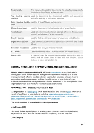 Perspirometer This instrument is used for determining the colourfastness property 
due to the action of water and perspiration 
Top loading washing 
machine 
Used for determining the dimensional stability and appearance 
tests after washing of fabrics and garments 
Front loading tumbler 
dryer 
Used for drying of fabrics and garments 
Elements tear tester Used for determining the tearing strength of woven fabrics 
Tensile tester Used for determining the tensile strength of woven fabrics, seam 
strength and slippage of woven garments 
Beasley balance Used for finding out the yarn count of woven and knitted fabrics 
Digital thread counter Used for finding out the thread construction of woven and knitted 
fabrics 
Binoculars microscope Used for fibre analysis of textile materials 
PTT meter Used to determine the PTT Value of woven and knitted fabrics 
Hot Air oven A chamber used for maintain certain preset temperature with or 
without hot air facility. Used in tests like fibre analysis, colour 
fastness to water, perspiration etc 
HUMAN RESOUSRE DEPARTMENTS AND MERCHANDISE 
Human Resource Management (HRM, HR) is the management of an organization's 
employees.[1] While human resource management is sometimes referred to as a "soft" 
management skill, effective practice within an organization requires a strategic focus to 
ensure that people resources can facilitate the achievement of organizational goals. 
Effective human resource management also contains an element of risk management for an 
organization which, as a minimum, ensures legislative compliance 
ORGANISATION – broader perspective in itself 
An organization is a social group which distributes tasks for a collective goal . There are a 
variety of legal types of organizations, including: corporations, governments, non-governmental 
organizations, international organizations, armed forces, charities, not-for-profit 
corporations, partnerships, cooperatives, and universities 
The main functions of Human resource Management are 
Job Design (JD) 
JD can be defined as the function of arranging tasks duties and responsibilities in to an 
organizational unit of work for the purpose of accomplishing a certain objective. 
Job Analysis 
44 
 