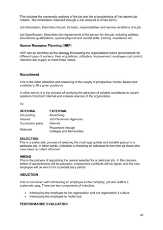 This includes the systematic analysis of the job and the characteristics of the desired job 
holders. The information collected through a Job Analysis is of two forms; 
Job Description: Describes the job, its tasks, responsibilities and service conditions of a job. 
Job Specification: Describes the requirements of the person for the job, including abilities, 
educational qualifications, special physical and mental skills, training, experience etc. 
Human Resource Planning (HRP) 
HRP can be identifies as the strategy forecasting the organizations future requirements for 
different types of workers, their acquisitions, utilization, improvement, employee cost control, 
retention and supply to meet these needs. 
Recruitment 
This is the initial attraction and screening of the supply of prospective Human Resources 
available to fill a given position/s. 
In other words, it is the process of involving the attraction of suitable candidates to vacant 
positions from both internal and external sources of the organization. 
Eg: 
INTERNAL EXTERNAL 
Job posting Advertising 
Intranet Job Placement Agencies 
Succession plans Internet 
Referrals Placement through 
Colleges and Universities 
SELECTION 
This is a systematic process of selecting the most appropriate and suitable person to a 
particular job. In other words, Selection is choosing an individual to hire from all those who 
have been recruited/ attracted 
HIRING 
This is the process of appointing the person selected for a particular job. In this process, 
letters of appointments will be prepared, employment contracts will be signed and the new 
employee will be sent in for a probationary period. 
INDUCTION 
This is concerned with introducing an employee to the company, job and staff in a 
systematic way. There are two components of induction, 
· Introducing the employee to the organization and the organization’s culture. 
· Introducing the employee to his/her job 
PERFORMANCE EVALUATION 
45 
 
