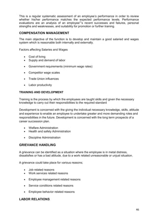 This is a regular systematic assessment of an employee’s performance in order to review 
whether his/her performance matches the expected performance levels. Performance 
evaluations are an analysis of an employee””s recent successes and failures, personal 
strengths and weaknesses, and suitability for promotion or further training. 
COMPENSATION MANAGEMENT 
The main objective of the function is to develop and maintain a good salaried and wages 
system which is reasonable both internally and externally. 
Factors affecting Salaries and Wages 
· Cost of living 
· Supply and demand of labor 
· Government requirements (minimum wage rates) 
· Competitor wage scales 
· Trade Union influences 
· Labor productivity 
TRAINING AND DEVELOPMENT 
Training is the process by which the employees are taught skills and given the necessary 
knowledge to carry out their responsibilities to the required standard 
Development is concerned with the giving the individual necessary knowledge, skills, attitude 
and experience to enable an employee to undertake greater and more demanding roles and 
responsibilities in the future. Development is concerned with the long term prospects of a 
career succession plan. 
· Welfare Administration 
· Health and safety Administration 
· Discipline Administration 
GRIEVANCE HANDLING 
A grievance can be identified as a situation where the employee is in metal distress, 
dissatisfies or has a bad attitude, due to a work related unreasonable or unjust situation. 
A grievance could take place for various reasons; 
· Job related reasons 
· Work services related reasons 
· Employee management related reasons 
· Service conditions related reasons 
· Employee behavior related reasons 
LABOR RELATIONS 
46 
 