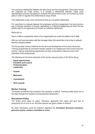 The continues relationship between the labor force and the management. Since labor forces 
are organized as Trade Unions, it is actually a relationship between Trade union 
representative and the management. However the Government is also an involved as a third 
party in order to regulate this relationship by ways of laws. 
This relationship is also more commonly known as a tri-partite relationship. 
If in case there is a dispute between the employees and the management, the most common 
way of dispute resolution is through negotiations or Collective Bargaining and when the two 
parties reach to an agreement it’s known as Collective Agreement. 
Richa and co. 
Due to a little in cooperative nature of our organization we could not collect a lot of data. 
With our oral communication with the manager there. We would like to list a few hr policies 
that the company follows: 
The Group takes various initiatives for the all round development of its human resources. 
Training programmes by renowned industry experts is an integral part of its human resource 
policies. Various motivational programmes are also conducted to make the most of the 
potentials of the professionals. 
The following are the prime elements of the human resource policy of the Richa Group 
Equal opportunities 
Excellent work culture 
Professionalism 
Leadership 
Growth 
Motivation 
Commitment 
Rich rewards 
Worker Training 
The facility sometimes trains workers if the operation is difficult. Training usually takes one or 
two days through the research and development department 
Recruitment Policy 
The facility posts signs on gates. Interviews applicants then apply and give test of 
productivity for an hour or so. And then workers are given a letter of contract. 
No other information could be obtained regarding the formalized dismissal procedure, 
grievance policy, workers committee or union. 
47 
 