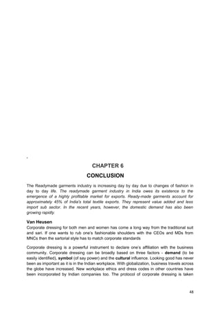 . 
CHAPTER 6 
CONCLUSION 
The Readymade garments industry is increasing day by day due to changes of fashion in 
day to day life. The readymade garment industry in India owes its existence to the 
emergence of a highly profitable market for exports. Ready-made garments account for 
approximately 45% of India's total textile exports. They represent value added and less 
import sub sector. In the recent years, however, the domestic demand has also been 
growing rapidly. 
Van Heusen 
Corporate dressing for both men and women has come a long way from the traditional suit 
and sari. If one wants to rub one’s fashionable shoulders with the CEOs and MDs from 
MNCs then the sartorial style has to match corporate standards 
Corporate dressing is a powerful instrument to declare one’s affiliation with the business 
community. Corporate dressing can be broadly based on three factors - demand (to be 
easily identified), symbol (of say power) and the cultural influence. Looking good has never 
been as important as it is in the Indian workplace. With globalization, business travels across 
the globe have increased. New workplace ethics and dress codes in other countries have 
been incorporated by Indian companies too. The protocol of corporate dressing is taken 
48 
 