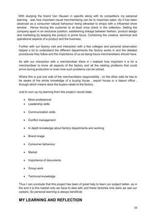 With studying the brand Van Heusen in specific along with its competitors my personal 
learning was how important visual merchandising can be to maximise sales .As it has been 
observed as a consumer natural behaviour being attracted to shops with a influential show 
window . Hence forcing the customer to at least once check in the collection. Setting the 
company apart in an exclusive position, establishing linkage between fashion, product design 
and marketing by keeping the product in prime focus. Combining the creative, technical and 
operational aspects of a product and the business. 
Further with our factory visit and interaction with a few colleges and personal observation 
helped a lot to understand the different departments the factory works in and the detailed 
procedures they follow and the importance of us as being future merchandisers should have. 
As with our interaction with a merchandiser there in I realised how important it is for a 
merchandiser to know all aspects of the factory and all the relating problems that could 
arrive during production or even how such problems can be solved. 
Where this is just one side of the merchandisers responsibility , on the other side he has to 
be aware of the whole knowledge of a buying house , export house or a liaison office , 
through which means does the buyers relate to the factory . 
Just to sum up my learning from this project I would state 
· More professional 
· Leadership skills 
· Communication skills 
· Conflict management 
· In depth knowledge about factory departments and working 
· Brand image 
· Consumer behaviour 
· Market 
· Importance of documents 
· Group work 
· Technical knowledge 
Thus I can conclude that this project has been of great help to learn our subject better, as in 
the end it is this market only we have to deal with and these factories only were we see our 
careers. So personal learning is always beneficial. 
MY LEARNING AND REFLECTION 
50 
 