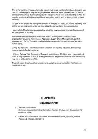This is the first time I have performed a project involving a number of modules, though it has 
been a challenge yet a very learning experience as I have never been exposed to such a 
professional learning. By doing this project it has given me a brief understanding as how the 
industry functions. With this project I have learned as how to work in a group in all kinds of 
situation. 
As part of this project we were given a Brand to analyse (VAN HEUSEN) and a Factory Visit 
so that we get a complete understanding about the garment and its manufacturing. 
I learnt whole Merchandising process that would be very beneficial for me in future when I 
will be exposed to industry. 
There were number of aspects that I have learnt , starting from a brief about the 
Organization Structure, Performance Appraisal , Supply Chain Management ,Conflict 
Management ,Group Work which not only helps me as a future merchandiser but also a 
human being. 
During my store visit I have realized that salesman are not fully educated, they cannot 
communicate in English properly. 
With my Factory Visit, Conducting Research Methodology, My Store Visit I have realized 
that it is very important to work in a very planned and a systematic manner that will certainly 
help me in all the spheres of life. 
Thus in the end this project has helped me to apply the whole foundation that has been 
taught practically. 
CHAPTER 8 
BIBLIOGRAPHY 
1. Overview. Available at: 
http://www.madurafnl.com/brands/madura_fashion_lifestyle.html [ Accessed: 12 
september,2011] 
2. Who we are. Available at: http://www.madurafnl.com/about_us/about_us.html 
[ Accessed: 12 september,2011] 
51 
 