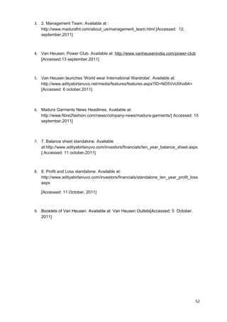 3. 2. Management Team. Available at : 
http://www.madurafnl.com/about_us/management_team.html [Accessed: 12, 
september,2011] 
4. Van Heusen, Power Club. Available at: http://www.vanheusenindia.com/power-club 
[Accessed:13 september,2011] 
5. Van Heusen launches 'World wear International Wardrobe'. Available at: 
http://www.adityabirlanuvo.net/media/features/features.aspx?ID=ND5VvU0ho8A= 
[Accessed: 6 october,2011] 
6. Madura Garments News Headlines. Available at: 
http://www.fibre2fashion.com/news/company-news/madura-garments/[ Accessed: 15 
september,2011] 
7. 7. Balance sheet standalone. Available 
at:http://www.adityabirlanuvo.com/investors/financials/ten_year_balance_sheet.aspx 
[ Accessed: 11 october,2011] 
8. 8. Profit and Loss standalone. Available at: 
http://www.adityabirlanuvo.com/investors/financials/standalone_ten_year_profit_loss. 
aspx 
[Accessed: 11 October, 2011] 
9. Booklets of Van Heusen. Available at: Van Heusen Outlets[Accessed: 5 October, 
2011] 
52 
