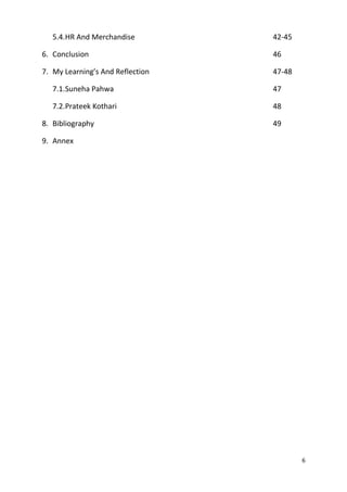 5.4.HR And Merchandise 42-45 
6. Conclusion 46 
7. My Learning’s And Reflection 47-48 
7.1.Suneha Pahwa 47 
7.2.Prateek Kothari 48 
8. Bibliography 49 
9. Annex 
6 
 