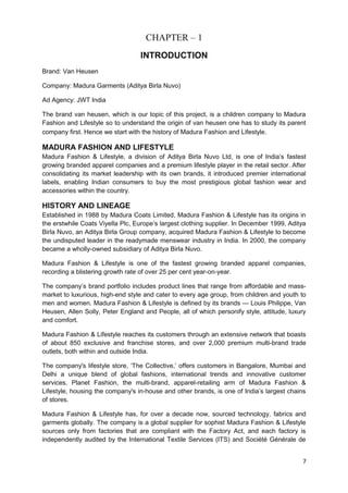 CHAPTER – 1 
INTRODUCTION 
Brand: Van Heusen 
Company: Madura Garments (Aditya Birla Nuvo) 
Ad Agency: JWT India 
The brand van heusen, which is our topic of this project, is a children company to Madura 
Fashion and Lifestyle so to understand the origin of van heusen one has to study its parent 
company first. Hence we start with the history of Madura Fashion and Lifestyle. 
MADURA FASHION AND LIFESTYLE 
Madura Fashion & Lifestyle, a division of Aditya Birla Nuvo Ltd, is one of India’s fastest 
growing branded apparel companies and a premium lifestyle player in the retail sector. After 
consolidating its market leadership with its own brands, it introduced premier international 
labels, enabling Indian consumers to buy the most prestigious global fashion wear and 
accessories within the country. 
HISTORY AND LINEAGE 
Established in 1988 by Madura Coats Limited, Madura Fashion & Lifestyle has its origins in 
the erstwhile Coats Viyella Plc, Europe’s largest clothing supplier. In December 1999, Aditya 
Birla Nuvo, an Aditya Birla Group company, acquired Madura Fashion & Lifestyle to become 
the undisputed leader in the readymade menswear industry in India. In 2000, the company 
became a wholly-owned subsidiary of Aditya Birla Nuvo. 
Madura Fashion & Lifestyle is one of the fastest growing branded apparel companies, 
recording a blistering growth rate of over 25 per cent year-on-year. 
The company’s brand portfolio includes product lines that range from affordable and mass-market 
to luxurious, high-end style and cater to every age group, from children and youth to 
men and women. Madura Fashion & Lifestyle is defined by its brands — Louis Philippe, Van 
Heusen, Allen Solly, Peter England and People, all of which personify style, attitude, luxury 
and comfort. 
Madura Fashion & Lifestyle reaches its customers through an extensive network that boasts 
of about 850 exclusive and franchise stores, and over 2,000 premium multi-brand trade 
outlets, both within and outside India. 
The company's lifestyle store, ‘The Collective,’ offers customers in Bangalore, Mumbai and 
Delhi a unique blend of global fashions, international trends and innovative customer 
services. Planet Fashion, the multi-brand, apparel-retailing arm of Madura Fashion & 
Lifestyle, housing the company's in-house and other brands, is one of India’s largest chains 
of stores. 
Madura Fashion & Lifestyle has, for over a decade now, sourced technology, fabrics and 
garments globally. The company is a global supplier for sophist Madura Fashion & Lifestyle 
sources only from factories that are compliant with the Factory Act, and each factory is 
independently audited by the International Textile Services (ITS) and Société Générale de 
7 
 