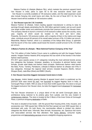 Madura Fashion & Lifestyle (Madura F&L), which markets the premium apparel brand 
Van Heusen in India, plans to open 50 to 60 new exclusive stores each year 
Van Heusen is currently available at 135 exclusive outlets, and the retail expansion would 
also include foraying into small towns and cities. By the end of fiscal 2011-12, the Van 
Heusen brand will be available at 150 exclusive outlets. 
2. Van Heusen eyes tier 2 & 3 markets 
Madura Fashion & Lifestyle, India’s leading apparel manufacturer is aiming to raise its 
earnings through deeply penetrating the Rs. 600 billion garment market, and as such would 
now target smaller towns and extensively promote their premium brand Van Heusen there. 
The company intends to launch a minimum of 40 exclusive outlets across the country, every 
year, majority of which would be located in the tier-2 and tier-3 cities. 
Presently, the brand’s 120 exclusive outlets, with a majority of them in the metros and mega 
cities, contribute around 40 percent of its overall sales turnover of Rs. 6.5 billion per annum. 
Meanwhile, Madura Fashion, which is a subsidiary of the Aditya Birla Group, is optimistic 
that the launch of the new outlets would boost the brand’s overall turnover to Rs. 8.5 billion 
per annum. 
3.Madura Fashion & Lifestyle - 'Most Admired Fashion Company of the Year' 
The 11th edition of India Fashion Forum came to a glittering end with the Images Fashion 
awards. Images Fashion Awards (IFA) recognizes the true worth of the brands in the Indian 
fashion retail business. 
IFA 2011 gave awards across in 21 categories including the most admired brands across 
key categories like footwear, timewear, jewellery, to innovative & admired fashion retail 
formats, private retail labels and fashion retail concepts. Well-known fashion retail brands 
like Bata, Puma, Tanishq, Pantaloons, Lifestyle & Madura fashion & Lifestyle won IFAs in 
key categories. Amongst the regional retail winners included Kapsons (North), Sohum 
Shoppe (East), Jade Blue (West) and RMKV (South). 
4 .Van Heusen launches biggest menswear brand store in India 
Van Heusen, India's fastest growing lifestyle & apparel brand which is positioned as the 
premium work wear brand for men, has launched its biggest flagship store in India, at 
Connaught Place in Delhi. With an area of more than 6,000 square feet, this store is not just 
the biggest exclusive Van Heusen store, but also the biggest brand showroom for menswear 
in India. 
The Van Heusen showroom is a unique blend of the old world Connaught place, its 
architecture being restored to its pristine glory from outside, and the very modern & 
contemporary interiors. The store is located at the C Block of the Inner Circle at Connaught 
Place, a premium-shopping destination of Delhi. 
The store is situated at two levels - with the ground floor housing shirts, knits, trousers, and 
accessories over 1500 square feet. While the first floor spread out over 4500 square feet, is 
dominated with suits. On both floors, the merchandise offered is divided into distinct 
categories like World wear, Informals, New Arrivals, Accessories, etc. Spacious trial rooms 
and value-added services like free alteration; free home delivery, consumer loyalty 
programmes and telemarketing services ensure a delightful shopping experience. 
9 
 