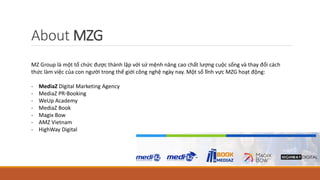 About MZG
MZ Group là một tổ chức được thành lập với sứ mệnh nâng cao chất lượng cuộc sống và thay đổi cách
thức làm việc ...