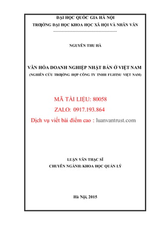 ĐẠI HỌC QUỐC GIA HÀ NỘI
TRƢỜNG ĐẠI HỌC KHOA HỌC XÃ HỘI VÀ NHÂN VĂN
-----------------------------------------------------
NGUYỄN THU HÀ
VĂN HÓA DOANH NGHIỆP NHẬT BẢN Ở VIỆT NAM
(NGHIÊN CỨU TRƢỜNG HỢP CÔNG TY TNHH FUJITSU VIỆT NAM)
MÃ TÀI LIỆU: 80058
ZALO: 0917.193.864
Dịch vụ viết bài điểm cao : luanvantrust.com
LUẬN VĂN THẠC SĨ
CHUYÊN NGÀNH: KHOA HỌC QUẢN LÝ
Hà Nội, 2015
 