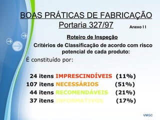 Powerpoint Templates
VMGC
BOAS PRÁTICAS DE FABRICAÇÃO
Portaria 327/97
Roteiro de InspeçãoRoteiro de Inspeção
Critérios de Classificação de acordo com risco
potencial de cada produto:
É constituído por:
24 itens IMPRESCINDÍVEIS (11%)(11%)
107 itens NECESSÁRIOS (51%)
44 itens RECOMENDÁVEIS (21%)
37 itens INFORMATIVOS (17%)
Anexo I I
 