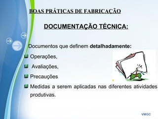 Powerpoint Templates
VMGC
DOCUMENTAÇÃO TÉCNICA:
Documentos que definem detalhadamente:
Operações,
Avaliações,
Precauções
Medidas a serem aplicadas nas diferentes atividades
produtivas.
BOAS PRÁTICAS DE FABRICAÇÃOBOAS PRÁTICAS DE FABRICAÇÃO
 