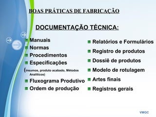 Powerpoint Templates
VMGC
Manuais
Normas
Procedimentos
Especificações
(insumos, produto acabado, Métodos
Analíticos)
Fluxograma Produtivo
Ordem de produção
Relatórios e Formulários
Registro de produtos
Dossiê de produtos
Modelo de rotulagem
Artes finais
Registros gerais
BOAS PRÁTICAS DE FABRICAÇÃOBOAS PRÁTICAS DE FABRICAÇÃO
DOCUMENTAÇÃO TÉCNICA:
 