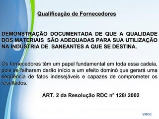 Powerpoint Templates
VMGC
Qualificação de FornecedoresQualificação de Fornecedores
DEMONSTRAÇÃO DOCUMENTADA DE QUE A QUALIDADEDEMONSTRAÇÃO DOCUMENTADA DE QUE A QUALIDADE
DOS MATERIAIS SÃO ADEQUADAS PARA SUA UTILIZAÇÃODOS MATERIAIS SÃO ADEQUADAS PARA SUA UTILIZAÇÃO
NA INDÚSTRIA DE SANEANTES A QUE SE DESTINA.NA INDÚSTRIA DE SANEANTES A QUE SE DESTINA.
Os fornecedores têm um papel fundamental em toda essa cadeia,Os fornecedores têm um papel fundamental em toda essa cadeia,
pois se falharem darão início a um efeito dominó que gerará umapois se falharem darão início a um efeito dominó que gerará uma
seqüência de fatos indesejáveis e capazes de comprometer osseqüência de fatos indesejáveis e capazes de comprometer os
resultados.resultados.
ART. 2 da Resolução RDC nº 128/ 2002
 