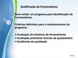 Powerpoint Templates
VMGC
Qualificação de Fornecedores
Deve existir um programa para Qualificação deDeve existir um programa para Qualificação de
Fornecedores.Fornecedores.
  
Critérios definidos para o monitoramento doCritérios definidos para o monitoramento do
programa:programa:
Avaliação do histórico de fornecimentoAvaliação do histórico de fornecimento
Avaliação preliminar através de questionárioAvaliação preliminar através de questionário
Auditorias de qualidade.Auditorias de qualidade.
  
 