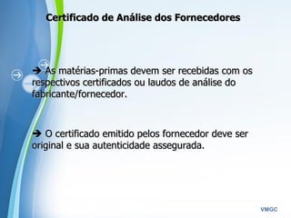 Powerpoint Templates
VMGC
CertificadoCertificado de Análise dos Fornecedoresde Análise dos Fornecedores
 As matérias-primas devem ser recebidas com osAs matérias-primas devem ser recebidas com os
respectivos certificados ou laudos de análise dorespectivos certificados ou laudos de análise do
fabricante/fornecedor.fabricante/fornecedor.
  
 O certificado emitido pelos fornecedor deve serO certificado emitido pelos fornecedor deve ser
original e sua autenticidade assegurada.original e sua autenticidade assegurada.
  
 